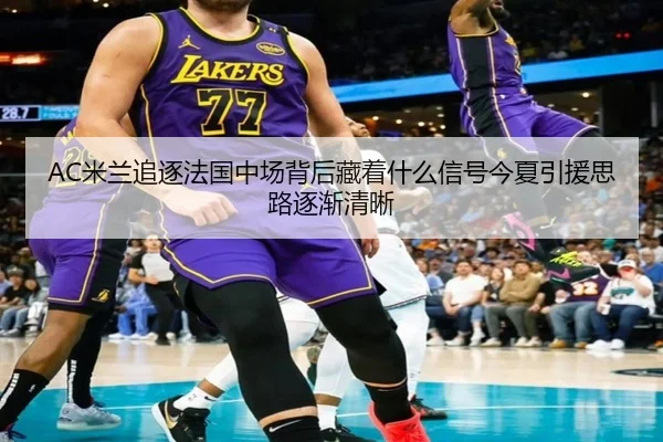 AC米兰追逐法国中场背后藏着什么信号今夏引援思路逐渐清晰